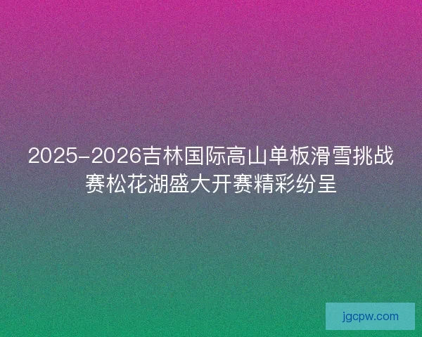 2025-2026吉林国际高山单板滑雪挑战赛松花湖盛大开赛精彩纷呈