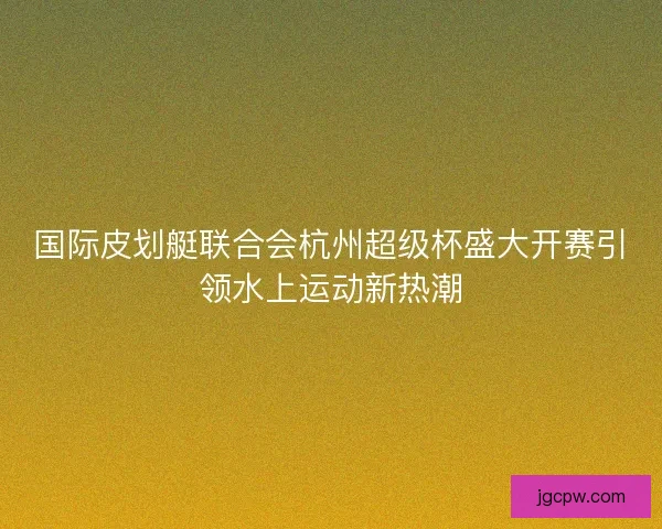 国际皮划艇联合会杭州超级杯盛大开赛引领水上运动新热潮