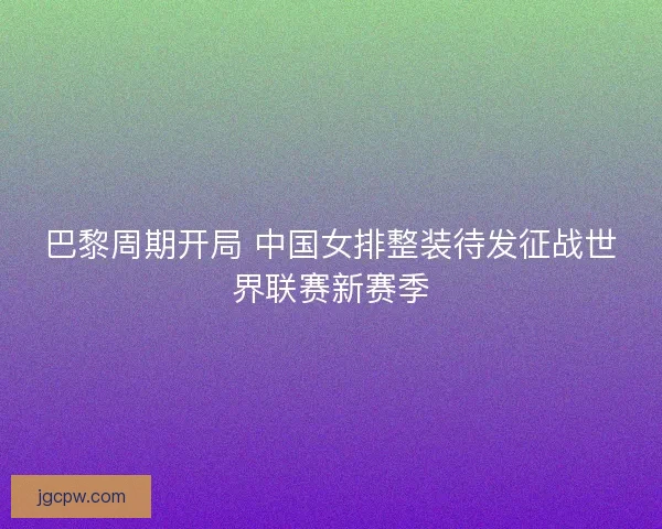 巴黎周期开局 中国女排整装待发征战世界联赛新赛季
