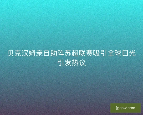 贝克汉姆亲自助阵苏超联赛吸引全球目光引发热议