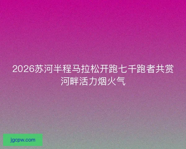 2026苏河半程马拉松开跑七千跑者共赏河畔活力烟火气