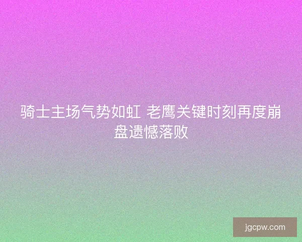 骑士主场气势如虹 老鹰关键时刻再度崩盘遗憾落败