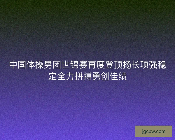 中国体操男团世锦赛再度登顶扬长项强稳定全力拼搏勇创佳绩