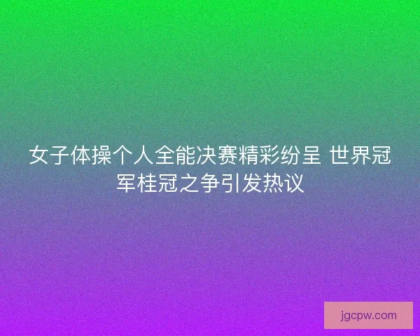 女子体操个人全能决赛精彩纷呈 世界冠军桂冠之争引发热议