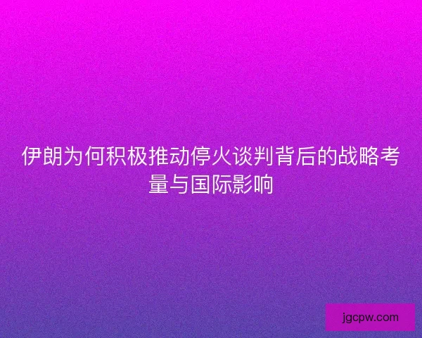 伊朗为何积极推动停火谈判背后的战略考量与国际影响