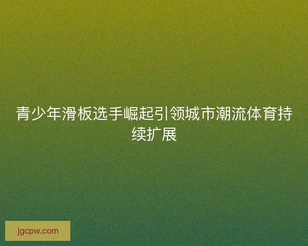 青少年滑板选手崛起引领城市潮流体育持续扩展