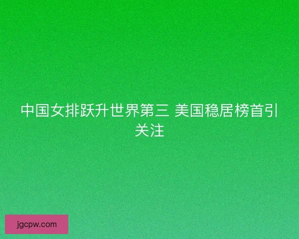 中国女排跃升世界第三 美国稳居榜首引关注